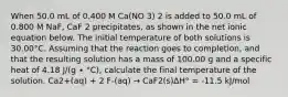 When 50.0 mL of 0.400 M Ca(NO 3) 2 is added to 50.0 mL of 0.800 M NaF, CaF 2 precipitates, as shown in the net ionic equation below. The initial temperature of both solutions is 30.00°C. Assuming that the reaction goes to completion, and that the resulting solution has a mass of 100.00 g and a specific heat of 4.18 J/(g ∙ °C), calculate the final temperature of the solution. Ca2+(aq) + 2 F-(aq) → CaF2(s)ΔH° = -11.5 kJ/mol