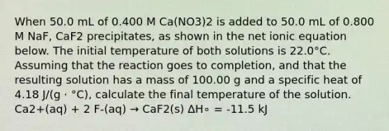 When 50.0 mL of 0.400 M Ca(NO3)2 is added to 50.0 mL of 0.800 M NaF, CaF2 precipitates, as shown in the net ionic equation below. The initial temperature of both solutions is 22.0°C. Assuming that the reaction goes to completion, and that the resulting solution has a mass of 100.00 g and a specific heat of 4.18 J/(g ⋅ °C), calculate the final temperature of the solution. Ca2+(aq) + 2 F-(aq) → CaF2(s) ΔH∘ = -11.5 kJ