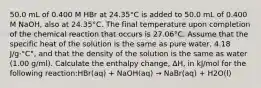 50.0 mL of 0.400 M HBr at 24.35°C is added to 50.0 mL of 0.400 M NaOH, also at 24.35°C. The final temperature upon completion of the chemical reaction that occurs is 27.06°C. Assume that the specific heat of the solution is the same as pure water, 4.18 J/g·°C°, and that the density of the solution is the same as water (1.00 g/ml). Calculate the enthalpy change, ΔH, in kJ/mol for the following reaction:HBr(aq) + NaOH(aq) → NaBr(aq) + H2O(l)