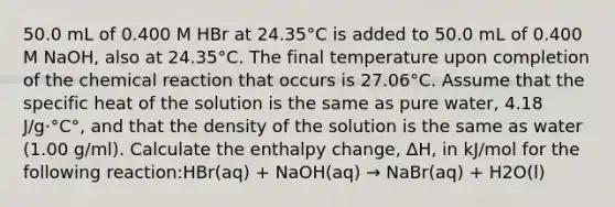 50.0 mL of 0.400 M HBr at 24.35°C is added to 50.0 mL of 0.400 M NaOH, also at 24.35°C. The final temperature upon completion of the chemical reaction that occurs is 27.06°C. Assume that the specific heat of the solution is the same as pure water, 4.18 J/g·°C°, and that the density of the solution is the same as water (1.00 g/ml). Calculate the enthalpy change, ΔH, in kJ/mol for the following reaction:HBr(aq) + NaOH(aq) → NaBr(aq) + H2O(l)