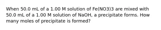 When 50.0 mL of a 1.00 M solution of Fe(NO3)3 are mixed with 50.0 mL of a 1.00 M solution of NaOH, a precipitate forms. How many moles of precipitate is formed?