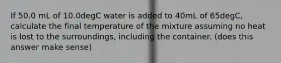 If 50.0 mL of 10.0degC water is added to 40mL of 65degC, calculate the final temperature of the mixture assuming no heat is lost to the surroundings, including the container. (does this answer make sense)