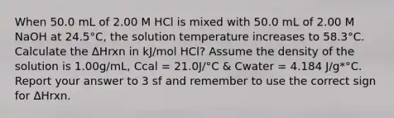 When 50.0 mL of 2.00 M HCl is mixed with 50.0 mL of 2.00 M NaOH at 24.5°C, the solution temperature increases to 58.3°C. Calculate the ΔHrxn in kJ/mol HCl? Assume the density of the solution is 1.00g/mL, Ccal = 21.0J/°C & Cwater = 4.184 J/g*°C. Report your answer to 3 sf and remember to use the correct sign for ΔHrxn.