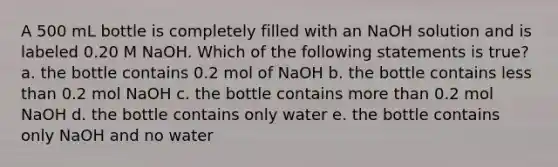 A 500 mL bottle is completely filled with an NaOH solution and is labeled 0.20 M NaOH. Which of the following statements is true? a. the bottle contains 0.2 mol of NaOH b. the bottle contains less than 0.2 mol NaOH c. the bottle contains more than 0.2 mol NaOH d. the bottle contains only water e. the bottle contains only NaOH and no water