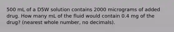 500 mL of a D5W solution contains 2000 micrograms of added drug. How many mL of the fluid would contain 0.4 mg of the drug? (nearest whole number, no decimals).