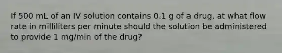 If 500 mL of an IV solution contains 0.1 g of a drug, at what flow rate in milliliters per minute should the solution be administered to provide 1 mg/min of the drug?