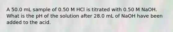 A 50.0 mL sample of 0.50 M HCl is titrated with 0.50 M NaOH. What is the pH of the solution after 28.0 mL of NaOH have been added to the acid.