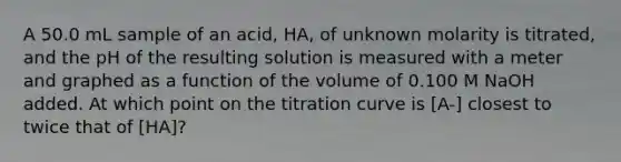 A 50.0 mL sample of an acid, HA, of unknown molarity is titrated, and the pH of the resulting solution is measured with a meter and graphed as a function of the volume of 0.100 M NaOH added. At which point on the titration curve is [A-] closest to twice that of [HA]?