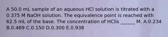 A 50.0 mL sample of an aqueous HCl solution is titrated with a 0.375 M NaOH solution. The equivalence point is reached with 62.5 mL of the base. The concentration of HClis ______ M. A.0.234 B.0.469 C.0.150 D.0.300 E.0.938