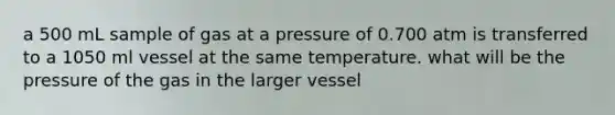 a 500 mL sample of gas at a pressure of 0.700 atm is transferred to a 1050 ml vessel at the same temperature. what will be the pressure of the gas in the larger vessel