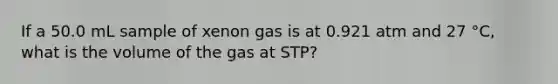 If a 50.0 mL sample of xenon gas is at 0.921 atm and 27 °C, what is the volume of the gas at STP?