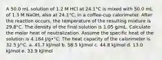 A 50.0 mL solution of 1.2 M HCl at 24.1°C is mixed with 50.0 mL of 1.3 M NaOH, also at 24.1°C, in a coffee-cup calorimeter. After the reaction occurs, the temperature of the resulting mixture is 29.8°C. The density of the final solution is 1.05 g/mL. Calculate the molar heat of neutralization. Assume the specific heat of the solution is 4.184 J/g•°C. The heat capacity of the calorimeter is 32.5 J/°C. a. 41.7 kJ/mol b. 58.5 kJ/mol c. 44.8 kJ/mol d. 13.0 kJ/mol e. 33.9 kJ/mol