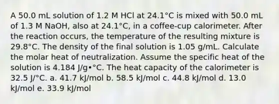 A 50.0 mL solution of 1.2 M HCl at 24.1°C is mixed with 50.0 mL of 1.3 M NaOH, also at 24.1°C, in a coffee-cup calorimeter. After the reaction occurs, the temperature of the resulting mixture is 29.8°C. The density of the final solution is 1.05 g/mL. Calculate the molar heat of neutralization. Assume the specific heat of the solution is 4.184 J/g•°C. The heat capacity of the calorimeter is 32.5 J/°C. a. 41.7 kJ/mol b. 58.5 kJ/mol c. 44.8 kJ/mol d. 13.0 kJ/mol e. 33.9 kJ/mol