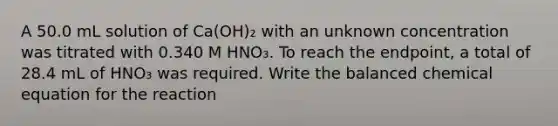 A 50.0 mL solution of Ca(OH)₂ with an unknown concentration was titrated with 0.340 M HNO₃. To reach the endpoint, a total of 28.4 mL of HNO₃ was required. Write the balanced chemical equation for the reaction