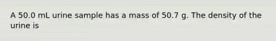 A 50.0 mL urine sample has a mass of 50.7 g. The density of the urine is