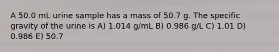 A 50.0 mL urine sample has a mass of 50.7 g. The specific gravity of the urine is A) 1.014 g/mL B) 0.986 g/L C) 1.01 D) 0.986 E) 50.7