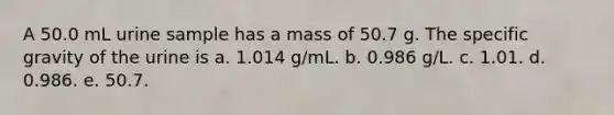 A 50.0 mL urine sample has a mass of 50.7 g. The specific gravity of the urine is a. 1.014 g/mL. b. 0.986 g/L. c. 1.01. d. 0.986. e. 50.7.