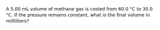 A 5.00 mL volume of methane gas is cooled from 60.0 °C to 30.0 °C. If the pressure remains constant, what is the final volume in milliliters?