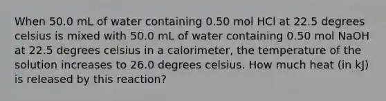 When 50.0 mL of water containing 0.50 mol HCl at 22.5 degrees celsius is mixed with 50.0 mL of water containing 0.50 mol NaOH at 22.5 degrees celsius in a calorimeter, the temperature of the solution increases to 26.0 degrees celsius. How much heat (in kJ) is released by this reaction?