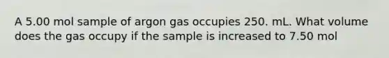 A 5.00 mol sample of argon gas occupies 250. mL. What volume does the gas occupy if the sample is increased to 7.50 mol