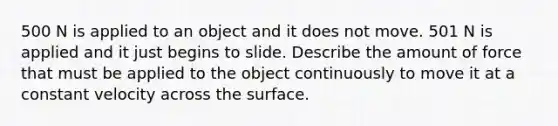 500 N is applied to an object and it does not move. 501 N is applied and it just begins to slide. Describe the amount of force that must be applied to the object continuously to move it at a constant velocity across the surface.