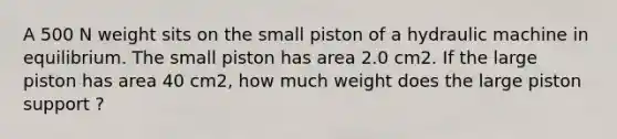 A 500 N weight sits on the small piston of a hydraulic machine in equilibrium. The small piston has area 2.0 cm2. If the large piston has area 40 cm2, how much weight does the large piston support ?