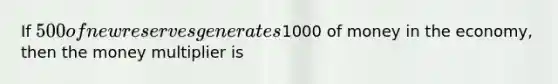 If 500 of new reserves generates1000 of money in the economy, then the money multiplier is