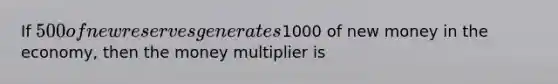 If 500 of new reserves generates1000 of new money in the economy, then the money multiplier is