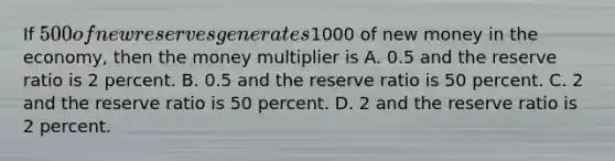 ​If 500 of new reserves generates1000 of new money in the economy, then the money multiplier is ​A. 0.5 and the reserve ratio is 2 percent. ​B. 0.5 and the reserve ratio is 50 percent. C. 2 and the reserve ratio is 50 percent. D. ​2 and the reserve ratio is 2 percent.