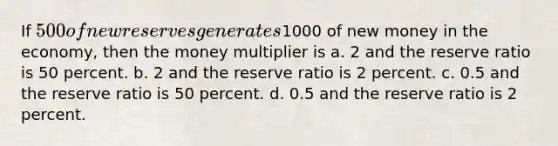 ​If 500 of new reserves generates1000 of new money in the economy, then the money multiplier is a. 2 and the reserve ratio is 50 percent. b. ​2 and the reserve ratio is 2 percent. c. ​0.5 and the reserve ratio is 50 percent. d. ​0.5 and the reserve ratio is 2 percent.