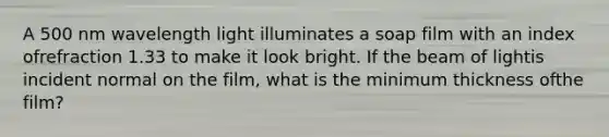 A 500 nm wavelength light illuminates a soap film with an index ofrefraction 1.33 to make it look bright. If the beam of lightis incident normal on the film, what is the minimum thickness ofthe film?