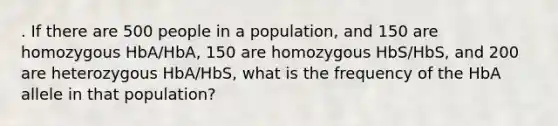 . If there are 500 people in a population, and 150 are homozygous HbA/HbA, 150 are homozygous HbS/HbS, and 200 are heterozygous HbA/HbS, what is the frequency of the HbA allele in that population?