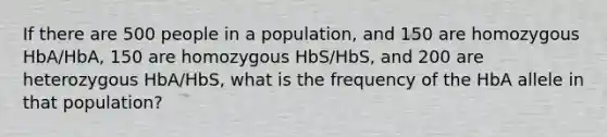 If there are 500 people in a population, and 150 are homozygous HbA/HbA, 150 are homozygous HbS/HbS, and 200 are heterozygous HbA/HbS, what is the frequency of the HbA allele in that population?