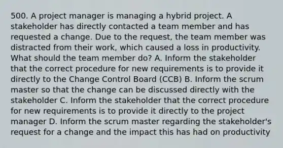 500. A project manager is managing a hybrid project. A stakeholder has directly contacted a team member and has requested a change. Due to the request, the team member was distracted from their work, which caused a loss in productivity. What should the team member do? A. Inform the stakeholder that the correct procedure for new requirements is to provide it directly to the Change Control Board (CCB) B. Inform the scrum master so that the change can be discussed directly with the stakeholder C. Inform the stakeholder that the correct procedure for new requirements is to provide it directly to the project manager D. Inform the scrum master regarding the stakeholder's request for a change and the impact this has had on productivity