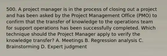 500. A project manager is in the process of closing out a project and has been asked by the Project Management Office (PMO) to confirm that the transfer of knowledge to the operations team for support operations has been successfully completed. Which technique should the Project Manager apply to verify the knowledge transfer? A. Meetings B. Regression analysis C. Brainstorming D. Expert judgment