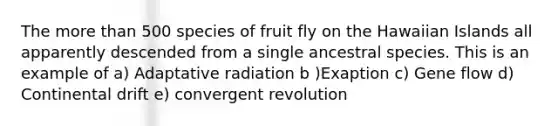 The more than 500 species of fruit fly on the Hawaiian Islands all apparently descended from a single ancestral species. This is an example of a) Adaptative radiation b )Exaption c) Gene flow d) Continental drift e) convergent revolution