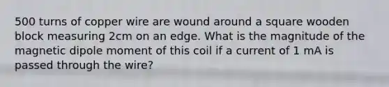 500 turns of copper wire are wound around a square wooden block measuring 2cm on an edge. What is the magnitude of the magnetic dipole moment of this coil if a current of 1 mA is passed through the wire?