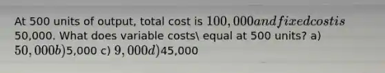 At 500 units of output, total cost is 100,000 and fixed cost is50,000. What does variable costs equal at 500 units? a) 50,000 b)5,000 c) 9,000 d)45,000