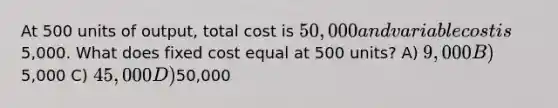 At 500 units of output, total cost is 50,000 and variable cost is5,000. What does fixed cost equal at 500 units? A) 9,000 B)5,000 C) 45,000 D)50,000