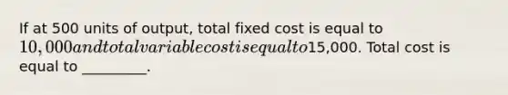 If at 500 units of output, total fixed cost is equal to 10,000 and total variable cost is equal to15,000. Total cost is equal to _________.