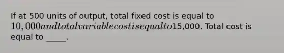 If at 500 units of output, total fixed cost is equal to 10,000 and total variable cost is equal to15,000. Total cost is equal to _____.