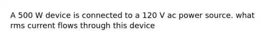 A 500 W device is connected to a 120 V ac power source. what rms current flows through this device