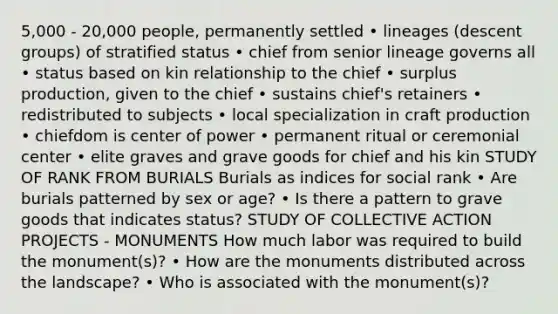 5,000 - 20,000 people, permanently settled • lineages (descent groups) of stratified status • chief from senior lineage governs all • status based on kin relationship to the chief • surplus production, given to the chief • sustains chief's retainers • redistributed to subjects • local specialization in craft production • chiefdom is center of power • permanent ritual or ceremonial center • elite graves and grave goods for chief and his kin STUDY OF RANK FROM BURIALS Burials as indices for social rank • Are burials patterned by sex or age? • Is there a pattern to grave goods that indicates status? STUDY OF COLLECTIVE ACTION PROJECTS - MONUMENTS How much labor was required to build the monument(s)? • How are the monuments distributed across the landscape? • Who is associated with the monument(s)?