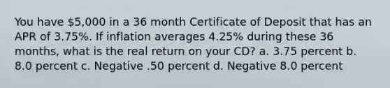 You have 5,000 in a 36 month Certificate of Deposit that has an APR of 3.75%. If inflation averages 4.25% during these 36 months, what is the real return on your CD? a. 3.75 percent b. 8.0 percent c. Negative .50 percent d. Negative 8.0 percent