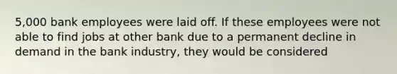 5,000 bank employees were laid off. If these employees were not able to find jobs at other bank due to a permanent decline in demand in the bank industry, they would be considered