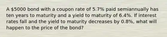 A 5000 bond with a coupon rate of 5.7% paid semiannually has ten years to maturity and a yield to maturity of 6.4%. If interest rates fall and the yield to maturity decreases by 0.8%, what will happen to the price of the bond?