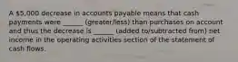 A 5,000 decrease in accounts payable means that cash payments were ______ (greater/less) than purchases on account and thus the decrease is ______ (added to/subtracted from) net income in the operating activities section of the statement of cash flows.