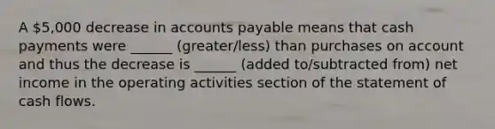 A 5,000 decrease in accounts payable means that cash payments were ______ (greater/less) than purchases on account and thus the decrease is ______ (added to/subtracted from) net income in the operating activities section of the statement of cash flows.