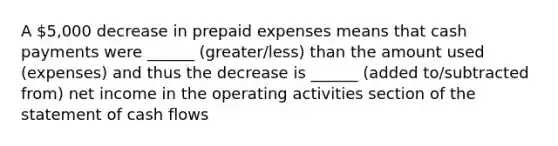 A 5,000 decrease in prepaid expenses means that cash payments were ______ (greater/less) than the amount used (expenses) and thus the decrease is ______ (added to/subtracted from) net income in the operating activities section of the statement of cash flows