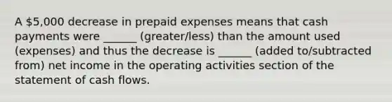 A 5,000 decrease in prepaid expenses means that cash payments were ______ (greater/less) than the amount used (expenses) and thus the decrease is ______ (added to/subtracted from) net income in the operating activities section of the statement of cash flows.